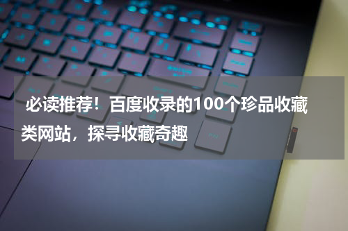  必读推荐！百度收录的100个珍品收藏类网站，探寻收藏奇趣