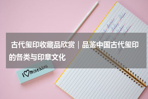  古代玺印收藏品欣赏｜品鉴中国古代玺印的各类与印章文化