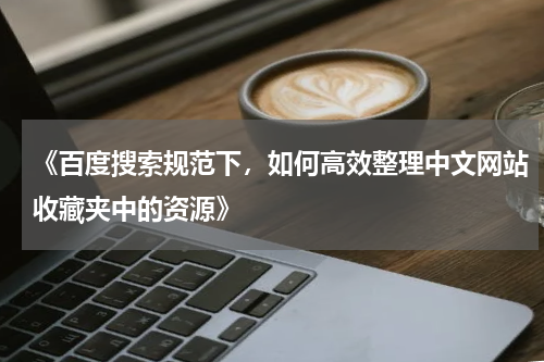 《百度搜索规范下，如何高效整理中文网站收藏夹中的资源》