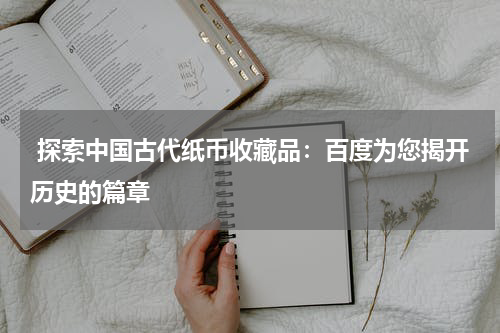  探索中国古代纸币收藏品：百度为您揭开历史的篇章