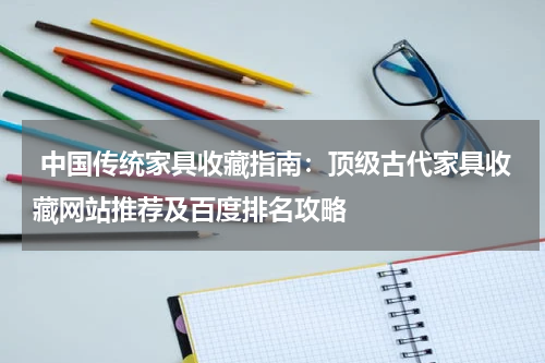 中国传统家具收藏指南：顶级古代家具收藏网站推荐及百度排名攻略