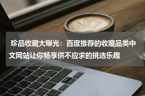  珍品收藏大曝光：百度推荐的收藏品类中文网站让你畅享供不应求的挑选乐趣