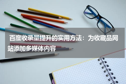 百度收录量提升的实用方法：为收藏品网站添加多媒体内容