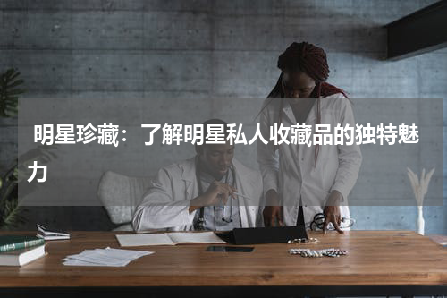 明星珍藏：了解明星私人收藏品的独特魅力