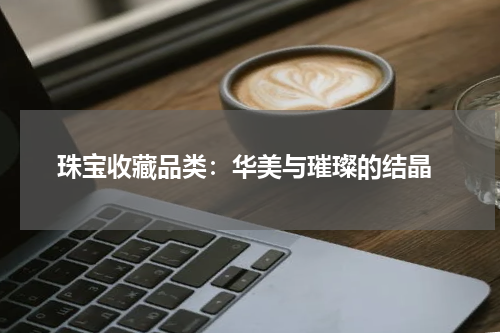  珠宝收藏品类：华美与璀璨的结晶