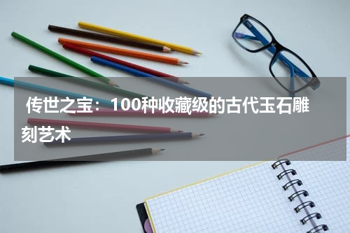  传世之宝：100种收藏级的古代玉石雕刻艺术