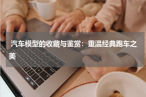  汽车模型的收藏与鉴赏：重温经典跑车之美