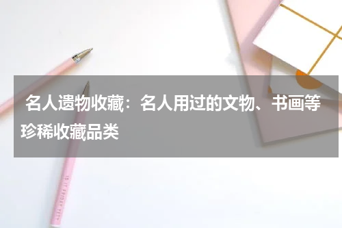  名人遗物收藏：名人用过的文物、书画等珍稀收藏品类