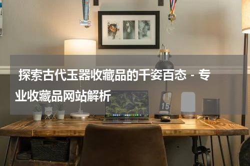  探索古代玉器收藏品的千姿百态 - 专业收藏品网站解析