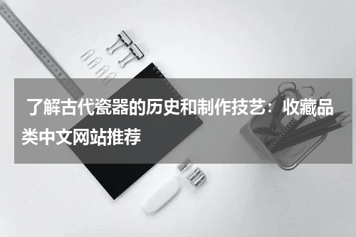  了解古代瓷器的历史和制作技艺：收藏品类中文网站推荐