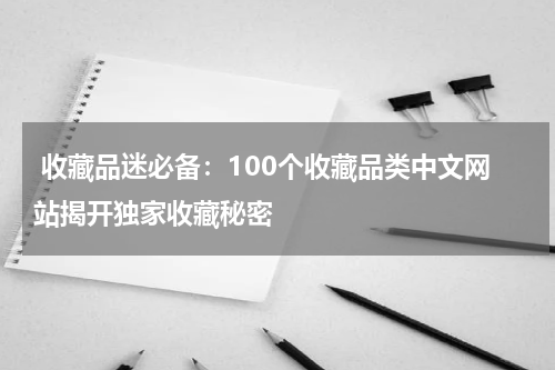  收藏品迷必备：100个收藏品类中文网站揭开独家收藏秘密