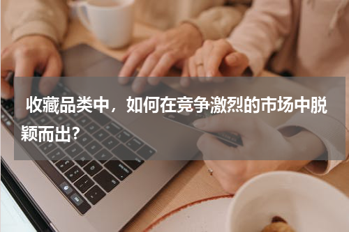  收藏品类中，如何在竞争激烈的市场中脱颖而出？