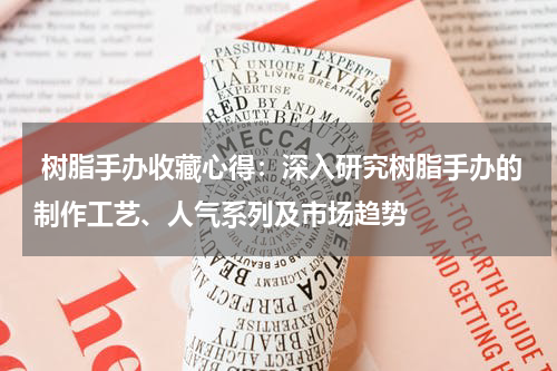  树脂手办收藏心得：深入研究树脂手办的制作工艺、人气系列及市场趋势