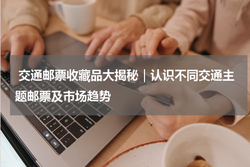  交通邮票收藏品大揭秘｜认识不同交通主题邮票及市场趋势