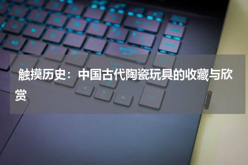  触摸历史：中国古代陶瓷玩具的收藏与欣赏
