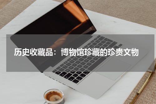  历史收藏品：博物馆珍藏的珍贵文物