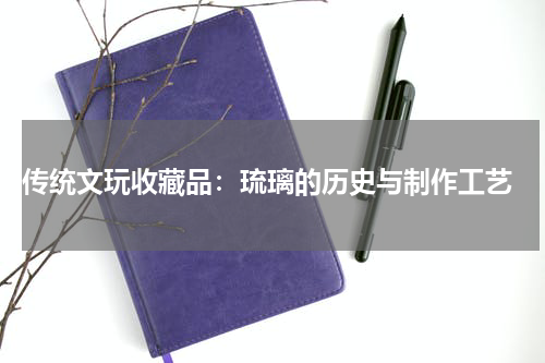  传统文玩收藏品：琉璃的历史与制作工艺