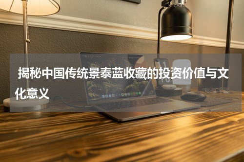  揭秘中国传统景泰蓝收藏的投资价值与文化意义