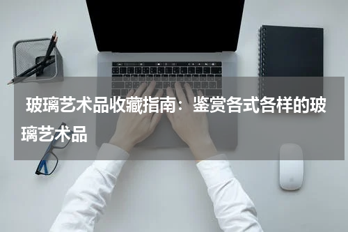 玻璃艺术品收藏指南：鉴赏各式各样的玻璃艺术品