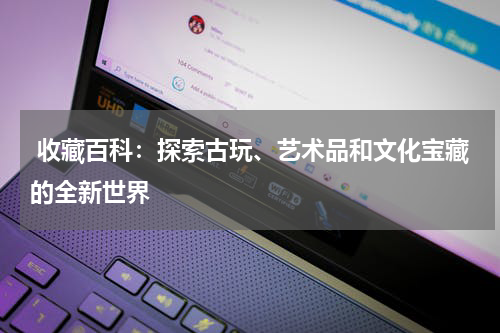  收藏百科：探索古玩、艺术品和文化宝藏的全新世界