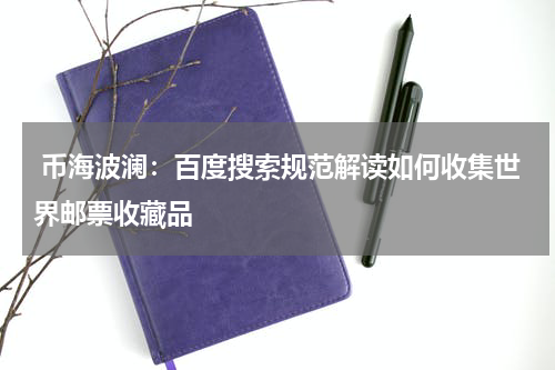  币海波澜：百度搜索规范解读如何收集世界邮票收藏品