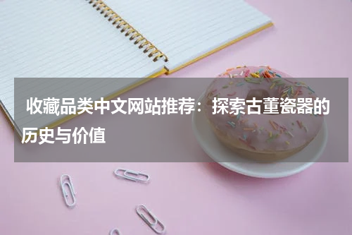  收藏品类中文网站推荐：探索古董瓷器的历史与价值