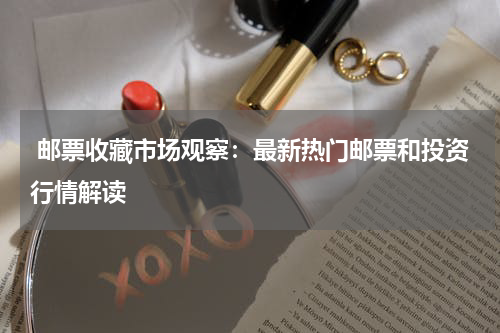  邮票收藏市场观察：最新热门邮票和投资行情解读