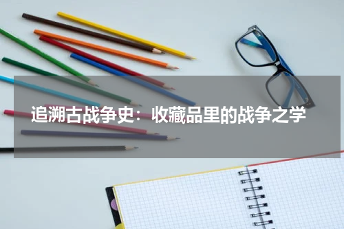  追溯古战争史：收藏品里的战争之学