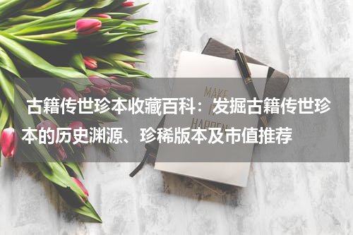  古籍传世珍本收藏百科：发掘古籍传世珍本的历史渊源、珍稀版本及市值推荐
