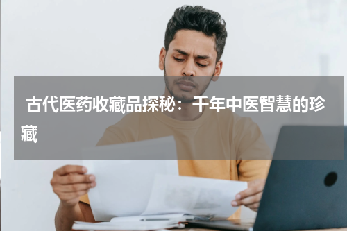 古代医药收藏品探秘：千年中医智慧的珍藏