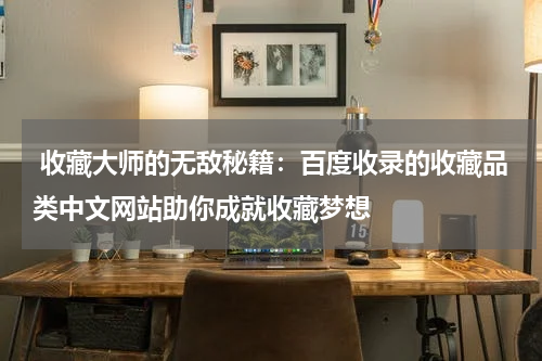  收藏大师的无敌秘籍：百度收录的收藏品类中文网站助你成就收藏梦想