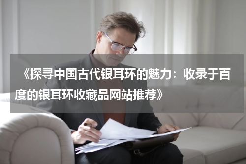  《探寻中国古代银耳环的魅力：收录于百度的银耳环收藏品网站推荐》