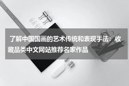  了解中国国画的艺术传统和表现手法：收藏品类中文网站推荐名家作品