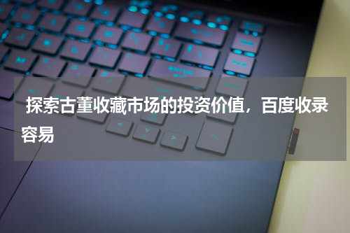  探索古董收藏市场的投资价值，百度收录容易