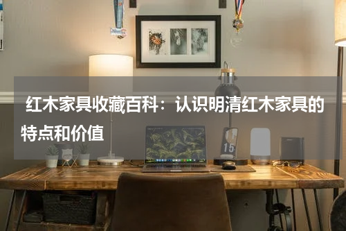  红木家具收藏百科：认识明清红木家具的特点和价值