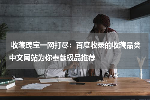  收藏瑰宝一网打尽：百度收录的收藏品类中文网站为你奉献极品推荐