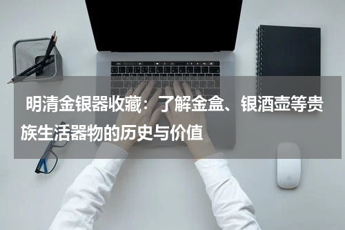  明清金银器收藏：了解金盒、银酒壶等贵族生活器物的历史与价值