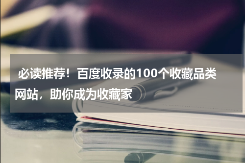  必读推荐！百度收录的100个收藏品类网站，助你成为收藏家