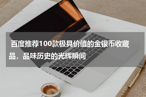  百度推荐100款极具价值的金银币收藏品，品味历史的光辉瞬间