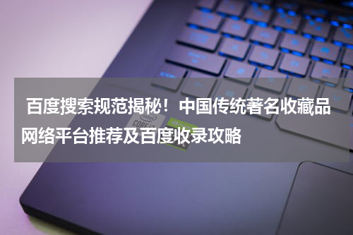  百度搜索规范揭秘！中国传统著名收藏品网络平台推荐及百度收录攻略
