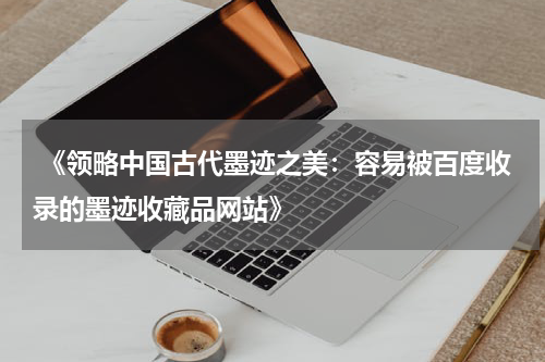  《领略中国古代墨迹之美：容易被百度收录的墨迹收藏品网站》