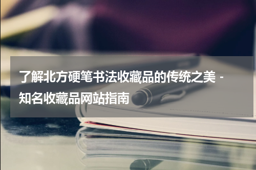  了解北方硬笔书法收藏品的传统之美 - 知名收藏品网站指南