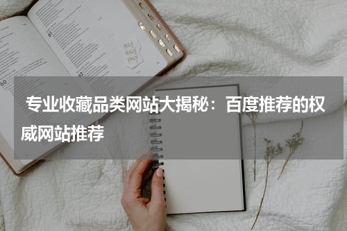  专业收藏品类网站大揭秘：百度推荐的权威网站推荐