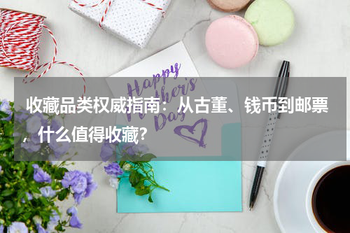  收藏品类权威指南：从古董、钱币到邮票，什么值得收藏？