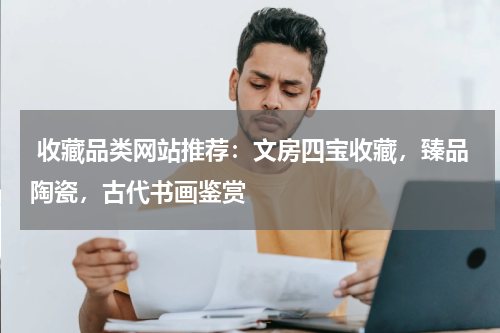  收藏品类网站推荐：文房四宝收藏，臻品陶瓷，古代书画鉴赏