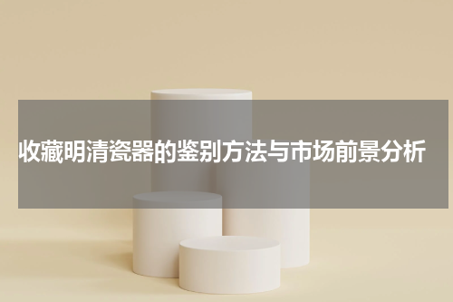  收藏明清瓷器的鉴别方法与市场前景分析