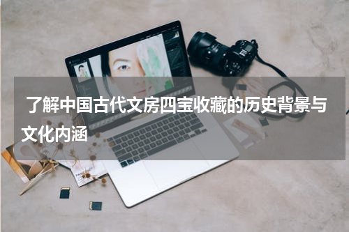  了解中国古代文房四宝收藏的历史背景与文化内涵