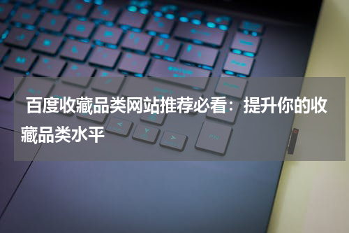  百度收藏品类网站推荐必看：提升你的收藏品类水平