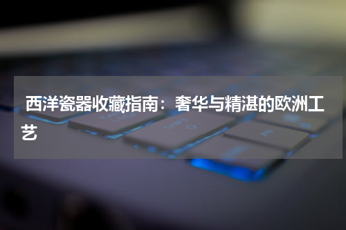  西洋瓷器收藏指南：奢华与精湛的欧洲工艺
