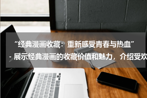  “经典漫画收藏：重新感受青春与热血”- 展示经典漫画的收藏价值和魅力，介绍受欢迎的漫画系列。
